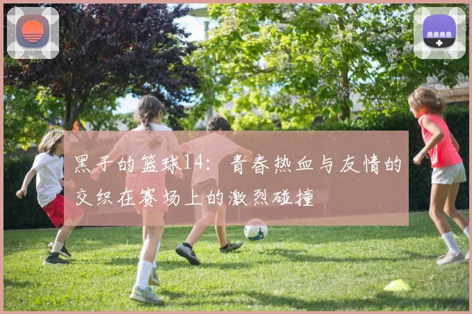 黑子的篮球14：青春热血与友情的交织在赛场上的激烈碰撞