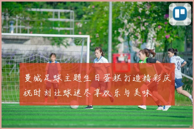 曼城足球主题生日蛋糕打造精彩庆祝时刻让球迷尽享欢乐与美味