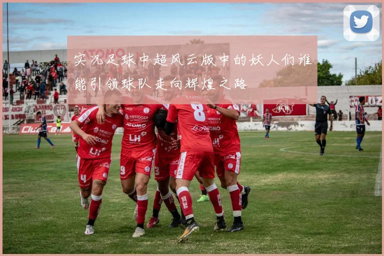 实况足球中超风云版中的妖人们谁能引领球队走向辉煌之路