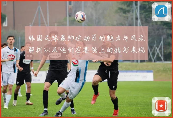 韩国足球最帅运动员的魅力与风采解析以及他们在赛场上的精彩表现